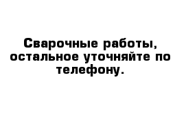 Сварочные работы, остальное уточняйте по телефону.